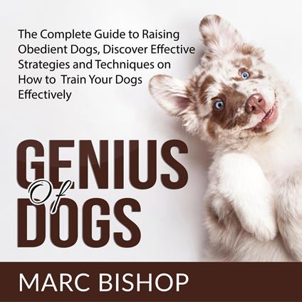 Genius of Dogs: The Complete Guide to Raising Obedient Dogs, Discover Effective Strategies and Techniques on How to Train Your Dogs Effectively