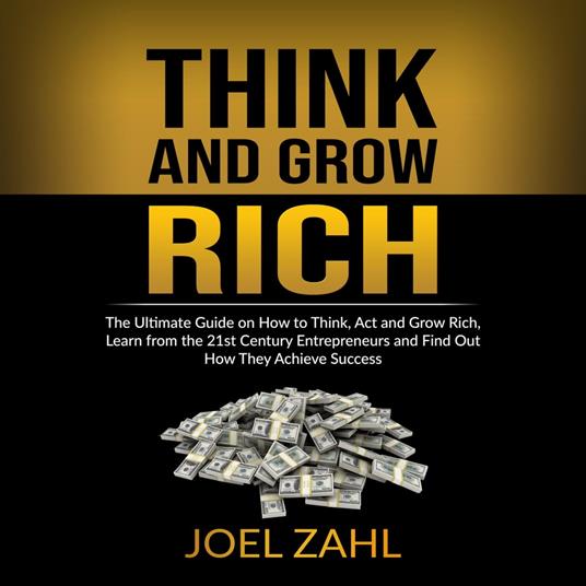 Think and Grow Rich: The Ultimate Guide on How to Think, Act and Grow Rich, Learn from the 21st Century Entrepreneurs and Find Out How They Achieve Success