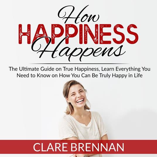 How Happiness Happens: The Ultimate Book on True Happiness, Learn Everything You Need to Know on How You Can BeTruly Happy in Life