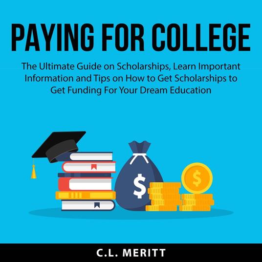 Paying for College: The Ultimate Guide on Scholarships, Learn Important Information and Tips on How to Get Scholarships to Get Funding For Your Dream Education