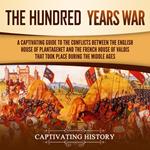 Hundred Years’ War, The: A Captivating Guide to the Conflicts Between the English House of Plantagenet and the French House of Valois That Took Place During the Middle Ages