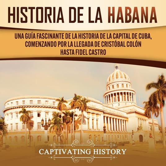 History of Havana: A Captivating Guide to the History of the Capital of Cuba, Starting from Christopher Columbus' Arrival to Fidel Castro