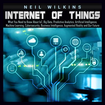 Internet of Things: What You Need to Know About IoT, Big Data, Predictive Analytics, Artificial Intelligence, Machine Learning, Cybersecurity, Business Intelligence, Augmented Reality and Our Future