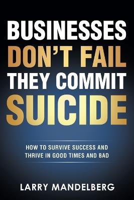 Businesses Don't Fail They Commit Suicide: How to Survive Success and Thrive in Good Times and Bad - Larry Mandelberg - cover