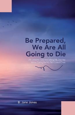 Be Prepared, We Are All Going to Die: Life Lessons I Learned along My Journey While Caring for My Sick Loved Ones - B Jane Jones - cover