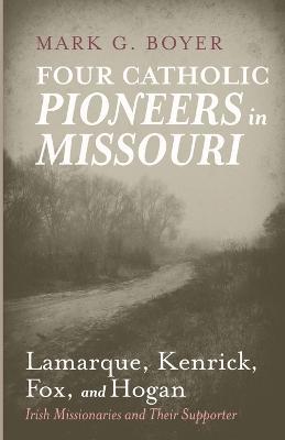 Four Catholic Pioneers in Missouri: Lamarque, Kenrick, Fox, and Hogan: Irish Missionaries and Their Supporter - Mark G Boyer - cover