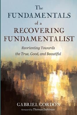 The Fundamentals of a Recovering Fundamentalist: Reorienting Towards the True, Good, and Beautiful - Gabriel Gordon - cover