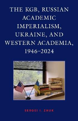 The KGB, Russian Academic Imperialism, Ukraine, and Western Academia, 1946–2024 - Sergei I. Zhuk - cover