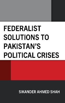 Federalist Solutions to Pakistan's Political Crises - Sikander Ahmed Shah - cover