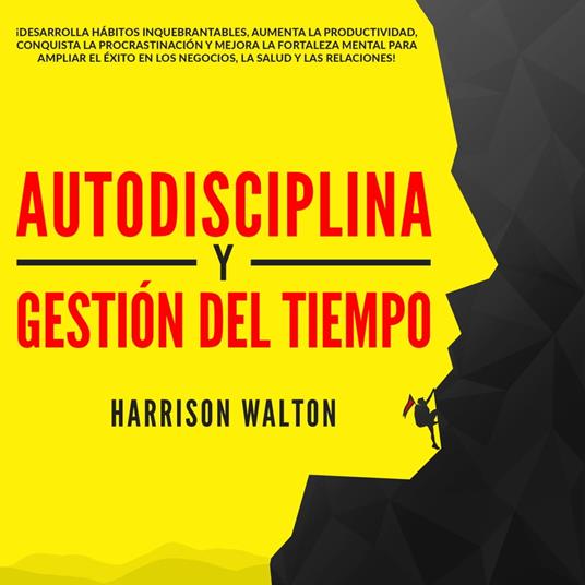 Autodisciplina y Gestión Del Tiempo: ¡Desarrolla hábitos inquebrantables, aumenta la productividad, conquista la procrastinación y mejora la fortaleza mental para ampliar el éxito en los negocios, la salud y las relaciones!