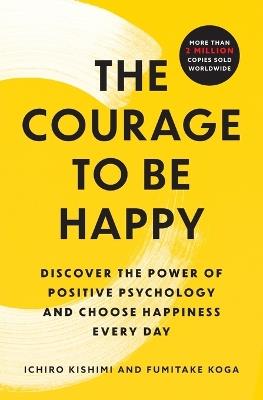 The Courage to Be Happy: Discover the Power of Positive Psychology and Choose Happiness Every Day - Ichiro Kishimi,Fumitake Koga - cover