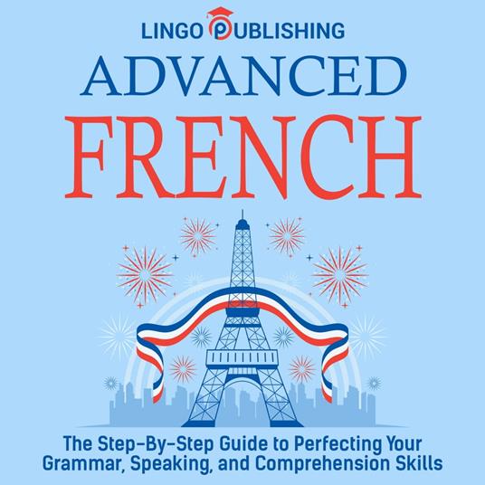 Advanced French: The Step By Step Guide to Perfecting Your Grammar, Speaking, and Comprehension Skills