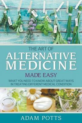 The Art of Alternative Medicine Made Easy: What You Need to Know about Great Ways in Treating Different Medical Condition - Adam Potts - cover