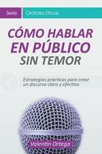 Como Hablar en Publico Sin Temor: Estrategias practicas para crear un discurso claro y efectivo