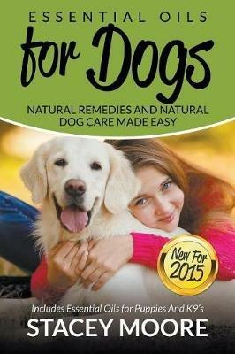 Essential Oils for Dogs: Natural Remedies and Natural Dog Care Made Easy: New for 2015 Includes Essential Oils for Puppies and K9's - Stacey Moore - cover