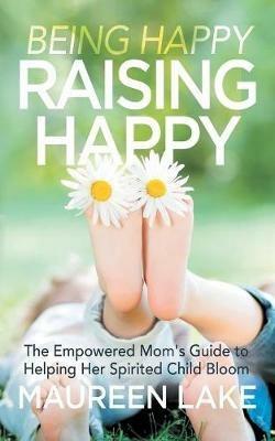 Being Happy, Raising Happy: The Empowered Mom's Guide to Helping Her Spirited Child Bloom - Maureen Lake - cover