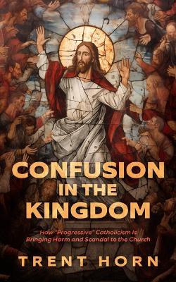 Confusion in the Kingdom: How 'Progressive' Catholicism Is Bringing Harm and Scandal to the Church - Trent Horn - cover