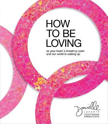 How to Be Loving: As Your Heart Is Breaking Open and Our World Is Waking Up - Danielle LaPorte - cover