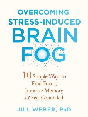 Overcoming Stress-Induced Brain Fog: 10 Simple Ways to Find Focus, Improve Memory, and Feel Grounded - Jill Weber - cover