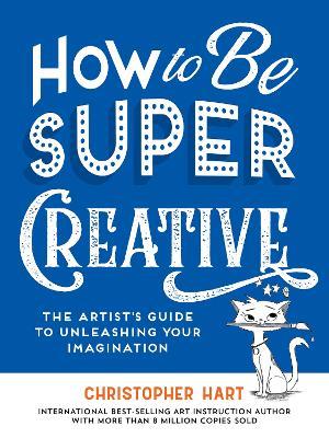 How to Be Super Creative: The Artist’s Guide to Unleashing Your Imagination - Christopher Hart - cover