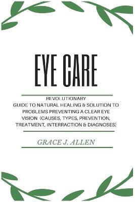 Eye Care: Revolutionary Guide to Natural Healing & Solution to Problems Preventing a Clear Eye Vision (Causes, Types, Prevention, Treatment, Interraction & Diagnoses) - Grace Allen - cover