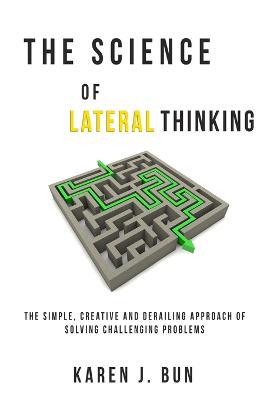 The Science Of Lateral Thinking: The Simple, Creative And Derailing Approach Of Solving Challenging Problems - Karen J Bun - cover