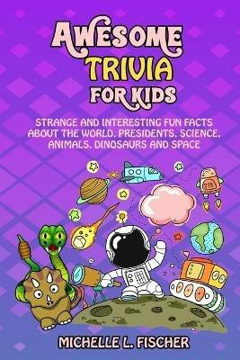 Awesome Trivia For Kids: Strange And Interesting Fun Facts About The World, Presidents, Science, Animals, Dinosaurs And Space - Michelle L Fischer - cover