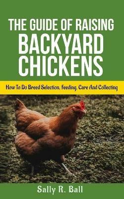 The Guide Of Raising Backyard Chickens: How To Do Breed Selection, Feeding, Care And Collecting Eggs For Beginners - Sally R Ball - cover