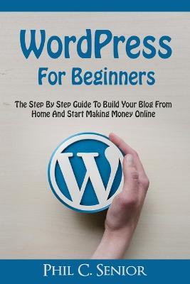 WordPress For Beginners: The Step By Step Guide To Build Your Blog From Home And Start Making Money Online - Phil C Senior - cover