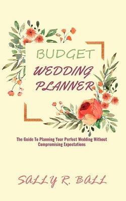 Budget Wedding Planner: The Guide To Planning Your Perfect Wedding Without Compromising Expectations - Sally R Ball - cover