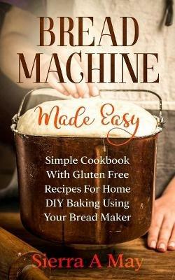 Bread Machine Made Easy: Simple Cookbook With Gluten Free Recipes For Home DIY Baking Using Your Bread Maker - Sierra a May - cover