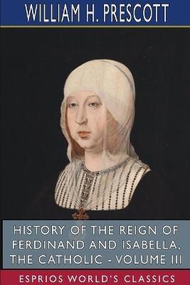 History of the Reign of Ferdinand and Isabella, the Catholic - Volume III (Esprios Classics) - William H Prescott - cover