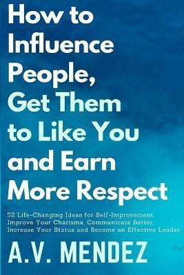 How to Influence People, Get Them to Like You, and Earn More Respect: 52 Life-Changing Ideas for Self-Improvement. Improve Your Charisma, Communicate Better, Increase Your Status and Become an Effective Leader - A V Mendez - cover