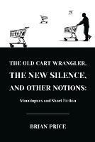 The Old Cart Wrangler, The New Silence, and Other Notions: Monologues and Short Fiction - Brian Price - cover