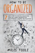 How to Be Organized: 7 Easy Steps to Master Organizing Your Life, Work Organization, Decluttering & Digital Organization