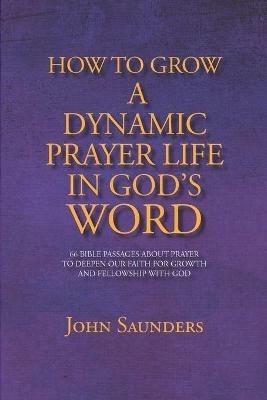 How To Grow A Dynamic Prayer Life In God's Word: 66 Bible Passages About Prayer - To Deepen Our Faith For Growth and Fellowship with God - John Saunders - cover