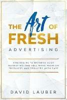 The Art Of Fresh Advertising - Strategies To Refresh Your Marketing And Sell More Premium Products And Services With Ease