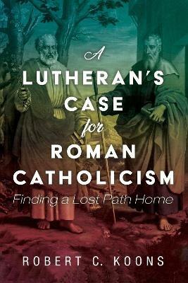 A Lutheran's Case for Roman Catholicism - Robert C Koons - cover