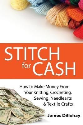 Stitch for Cash: How to Make Money from Your Knitting, Crochet, Sewing, Needlearts and Textile Crafts - James Dillehay - cover