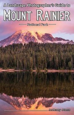 A Landscape Photographer's Guide to Mount Rainier National Park - Anthony Jones - cover