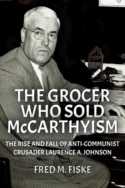 The Grocer Who Sold McCarthyism: The Rise and Fall of Anti-Communist Crusader Laurence A. Johnson
