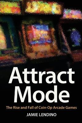 Attract Mode: The Rise and Fall of Coin-Op Arcade Games - Jamie Lendino - cover