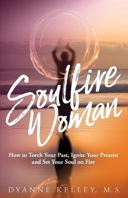 Soulfire Woman: How to Torch Your Past, Ignite Your Present and Set Your Soul on Fire - Dyanne Kelley - cover