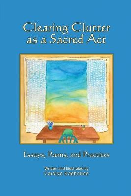 Clearing Clutter as a Sacred Act: Essays, Poems and Practices - Carolyn Koehnline - cover