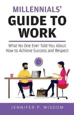 Millennials' Guide to Work: What No One Ever Told You About How to Achieve Success and Respect - Jennifer P Wisdom - cover