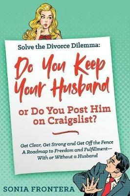 Solve the Divorce Dilemma: Do You Keep Your Husband or Do You Post Him on Craigslist?: Get Clear, Get Strong and Get Off the Fence. A Roadmap to Freedom and Fulfillment--With or Without a Husband - Sonia Frontera - cover