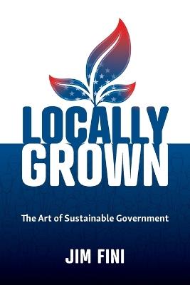 Locally Grown: The Art of Sustainable Government - Jim Fini - cover