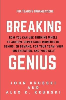 Breaking Genius - for Teams and Organizations: How you can use Thinking Whole to achieve repeatable moments of genius, on demand, for your team, your organization, and your self - John Krubski,Alex K Krubski - cover