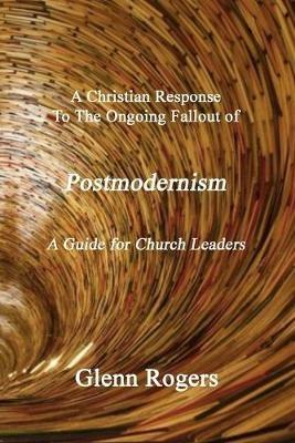 A Christian Response To The Ongoing Fallout Of Postmodernism: A Guide For Church Leaders - Glenn Rogers - cover