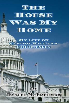 The House Was My Home: My Life On Capitol Hill and Other Tales - Daniel M Freeman - cover